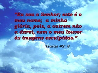 ““Eu sou o Senhor; este é oEu sou o Senhor; este é o
meu nome; a minhameu nome; a minha
glória, pois, a outrem nãoglória, pois, a outrem não
a darei, nem o meu louvora darei, nem o meu louvor
às imagens esculpidas.”às imagens esculpidas.”
Isaías 42: 8
 