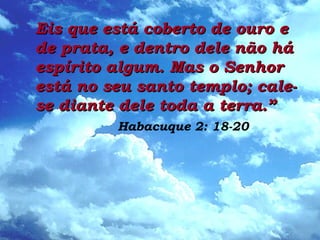 Eis que está coberto de ouro eEis que está coberto de ouro e
de prata, e dentro dele não háde prata, e dentro dele não há
espírito algum. Mas o Senhorespírito algum. Mas o Senhor
está no seu santo templo; cale-está no seu santo templo; cale-
se diante dele toda a terra.”se diante dele toda a terra.”
Habacuque 2: 18-20
 