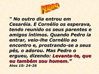 ““ No outro dia entrou emNo outro dia entrou em
Cesaréia. E Cornélio os esperava,Cesaréia. E Cornélio os esperava,
tendo reunido os seus parentes etendo reunido os seus parentes e
amigos íntimos. Quando Pedro iaamigos íntimos. Quando Pedro ia
entrar, veio-lhe Cornélio aoentrar, veio-lhe Cornélio ao
encontro e, prostrando-se a seusencontro e, prostrando-se a seus
pés, o adorou. Mas Pedro opés, o adorou. Mas Pedro o
ergueu, dizendo:ergueu, dizendo: Levanta-te,Levanta-te, queque
eu também sou homem.”eu também sou homem.”
Atos 10: 24-26
 