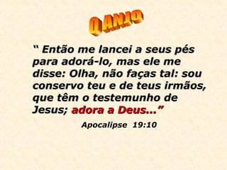 ““ Então me lancei a seus pésEntão me lancei a seus pés
para adorá-lo, mas ele mepara adorá-lo, mas ele me
disse: Olha, não faças tal: soudisse: Olha, não faças tal: sou
conservo teu e de teus irmãos,conservo teu e de teus irmãos,
que têm o testemunho deque têm o testemunho de
Jesus;Jesus; adora a Deus...”adora a Deus...”
Apocalipse 19:10
 