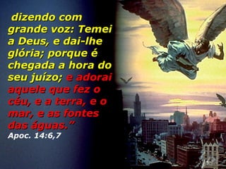 dizendo comdizendo com
grande voz: Temeigrande voz: Temei
a Deus, e dai-lhea Deus, e dai-lhe
glória; porque églória; porque é
chegada a hora dochegada a hora do
seu juízo;seu juízo; e adoraie adorai
aquele que fez oaquele que fez o
céu, e a terra, e océu, e a terra, e o
mar, e as fontesmar, e as fontes
das águas.”das águas.”
Apoc. 14:6,7
 