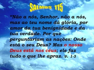 “Não a nós, Senhor, não a nós,
mas ao teu nome dá glória, por
amor da tua benignidade e da
tua verdade. Por que
perguntariam as nações: Onde
está o seu Deus? Mas o nosso
Deus está nos céus; ele faz
tudo o que lhe apraz. v. 1-3
 