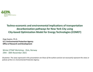 Ozge Kaplan, Ph.D.
U.S. Environmental Protection Agency
Office of Research and Development
Techno-economic and environmental implications of transportation
decarbonization pathways for New York City using
City-based Optimization Model for Energy Technologies (COMET)
Disclaimer: The views expressed in this presentation are those of the authors and do not necessarily represent the views or
policies of the U.S. Environmental Protection Agency.
Winter ETSAP Workshop - Oslo, Norway
29th - 30th November 2021
 