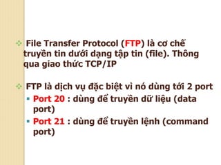  File Transfer Protocol (FTP) là cơ chế
truyền tin dưới dạng tập tin (file). Thông
qua giao thức TCP/IP
 FTP là dịch vụ đặc biệt vì nó dùng tới 2 port
 Port 20 : dùng để truyền dữ liệu (data
port)
 Port 21 : dùng để truyền lệnh (command
port)
 