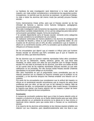 La hipótesis de esta investigación será determinar si la mala actitud del
maestro, por mala actitud consideramos o entendemos los siguientes puntos:
(irrespetuoso, no permite que los alumnos se expresen, no permite el dialogo,
no trata a todos los alumnos del mismo modo [es parcial]) provoca fracaso
escolar.

Como mencionamos líneas arriba, para que el fracaso escolar se de hay
infinidad de factores y razones como factores biológicos, pedagógicos,
emocionales o socioculturales.
Para esta investigación solo tomaremos las siguientes variables: la mala actitud
del profesor (variable independiente), en la cual las categorías para ésta serían:
comunicación parcialidad, respeto, forma de enseñanza.
Y la variable dependiente sería el fracaso escolar, tomando como categorías
para esta variable la no acreditación de una materia.
Se realizaron entrevistas de manera aleatoria a los alumnos de pedagogía del
la facultad de filosofía y letras la cuál arrojaron los siguientes datos: de una
muestra de 40 alumnos solo el 33% de ellos consideraron que el maestro si
afecto en su rendimiento escolar y 67% no considero que la actitud del maestro
influyera en el fracaso escolar.

De los encuestados que dijeron que el maestro si influyo para que tuvieran
fracaso escolar se encontró que 62% considera que el que el maestro es
parcial con ellos, que tiene favoritismo.

De los alumnos que no tuvieron materias reprobadas todos ellos consideran
que fue por su dedicación, interés, esfuerzo, ganas, etc. que tiene este
resultado, en estos casos son ellos los que propician que no tengan fracaso
escolar Por otro lado el promedio de los alumnos, que tiene una media de 8.69
no da cuenta clara de las materias reprobadas (fracaso escolar) ya que esta
calificación no se promedia. Por ello aunque exista fracaso escolar (materias
reprobadas) no se podrá reflejar en el promedio.
Otro dato importante es que al preguntarles como consideraba que era la
relación personal con su maestro la mayoría contesto que el profesor no es
accesible, y a los alumnos tampoco les interesa entablar una relación con el
maestro.
Por parte de los encuestados que consideraron que la actitud del maestro no
influye en el rendimiento escolar encontramos que la mayoría de estos tiene
problemas pero por ellos, ya sea por que no les interesa la materia, falta de
disposición de ellos, no comprenden los textos, falta invertir tiempo. Consideran
la mayoría que tienen una buena relación con su maestro a pesar de tener
favoritismo por algunos de sus compañeros.

Conclusión
A manera de conclusión podemos decir que si bien la buena relación entre el
maestro y el alumno en el aula, es un factor determinante para que este último
pueda estudiar en un ambiente de armonía no le afecta en lo mas mínimo ni
repercute dicha relación para que exista éxito o fracaso en su rendimiento
escolar.
A la mayoría de los alumnos entrevistados no les interesa siquiera entablar una
relación con sus maestros, pero desafortunadamente esto nos lleva a que
 