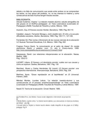debido a la falta de comunicación que existe entre ambos no se comprendan
los textos, no hay apoyo del profesor, no, no les interesa la materia y como
consecuencia de esto muchos tengan fracaso escolar.

BIBLIOGRAFÍA.
Arévalo Gutiérrez, Virginia.” La relación maestro -alumno: estudio etnográfico de
dos grupos en el SUAFyL-pedagogía”, en Tesis Licenciatura (Licenciado en
Pedagogía) UNAM, Facultad de Filosofía y Letras. México. 1994.

Avanzini, Guy. El fracaso escolar. Herder, Barcelona, 1985. Pág. 69-110

Caballed, Joaquín, Fernando Moraga y Jordi Josafat (ed.) El niño y la escuela:
dificultades escolares. Alertes , Barcelona, 1994. Pág. 105-111, 121-128.

Fernández Gil, Pilar (comp.) Diccionario de las nuevas ciencias de la educación
I-Z. Nuevas Técnicas Educativas, S.A. México. 1984. Pág. 832

Fragoso Franco David, “la comunicación en el salón de clases” En revista
electrónica Razón y palabra. num. 13, año 4. Enero-marzo 1999.
http://www.razonypalabra.org.mx/anteriores/n13/comsal13.html

Hargreaves, David. Las relaciones interpersonales en la educación. Nacea,
Madrid, 1986.
Pág. 125-213

LUCART, Liliana. El fracaso y el desinterés escolar: cuáles son sus causas y
cómo se explican. Gedisa, Barcelona, 1997. Pág. 135

Marchesí, Álvaro y Carlos Hernández Gil (coord.) El fracaso escolar: una
perspectiva internacional. Alianza-ensayo. Barcelona, 2003. Pág. 334

Martínez, Nuria. “Grave reprobación en el bachillerato” en El Universal.
Febrero, 2005

Méndez Montes, Lourdes Leticia. “La relación maestro-alumno y sus
consecuencias en el proceso enseñanza-aprendizaje” en Tesis Licenciatura
(Licenciado en Pedagogía) UNAM, Facultad de Filosofía y Letras México. 1994

Nassif, R. Teoría de la educación. Cincel. Madrid. 1985.



[1] Portellano Pérez, José Antonio. Fracaso escolar, diagnostico e intervención: una perspectiva
[]
2 Méndez Montes, Lourdes Leticia. “La relación maestro-alumno y sus consecuencias en el proceso enseñanza-
aprendizaje” , pág 22[]
3 Arévalo Gutiérrez, Virginia La relación maestro-alumno: estudio etnográfico de dos grupos en el SUAFyL-
pedagogía. Pág 59
 
