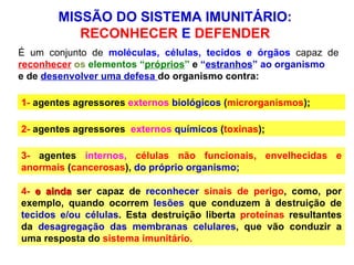4-   e ainda  ser capaz de  reconhecer   sinais de perigo , como, por exemplo, quando ocorrem  lesões  que conduzem à destruição de  tecidos e/ou células . Esta destruição liberta  proteínas   resultantes da  desagregação das membranas celulares , que vão conduzir a uma resposta do  sistema imunitário. É um conjunto de  moléculas, células, tecidos e órgãos  capaz de  reconhecer   os  elementos “ próprios ”   e   “ estranhos ”   ao organismo   e de  desenvolver uma   defesa   do organismo contra: 1-  agentes agressores  externos  biológicos  ( microrganismos ); 2-  agentes agressores  externos  químicos  ( toxinas ); 3-  agentes  internos,   células não funcionais, envelhecidas e anormais  ( cancerosas ),  do próprio organismo;  MISSÃO DO SISTEMA IMUNITÁRIO:  RECONHECER  E  DEFENDER  
