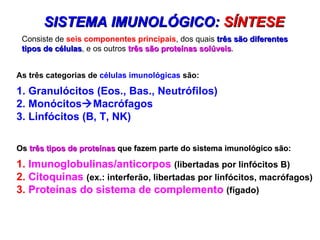 As três categorias de  células imunológicas  são:  1. Granulócitos (Eos., Bas., Neutrófilos)  2. Monócitos  Macrófagos  3. Linfócitos (B, T, NK)  SISTEMA IMUNOLÓGICO:  SÍNTESE  Os  três tipos de proteínas  que fazem parte do sistema imunológico são:  1.  Imunoglobulinas/anticorpos   (libertadas por linfócitos B) 2.  Citoquinas  (ex.: interferão, libertadas por linfócitos, macrófagos)  3.  Proteínas do sistema de complemento  (fígado) Consiste de  seis componentes principais , dos quais  três são diferentes tipos de células , e os outros  três são proteínas solúveis .  