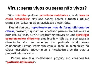 Vírus: seres vivos ou seres não vivos? Vírus  não têm  qualquer  actividade metabólica  quando  fora da célula hospedeira : eles não podem captar nutrientes, utilizar energia ou realizar qualquer actividade biossintética.  Eles obviamente  reproduzem-se, mas de forma diferente de células , crescem, duplicam seu conteúdo para então dividir-se em duas células filhas, os vírus replicam-se através de uma  estratégia completamente   diferente : eles invadem células, o que causa a dissociação dos componentes da partícula víral; esses componentes então interagem com o aparelho metabólico da célula hospedeira, subvertendo o metabolismo celular para a produção de mais vírus.  Porque não têm metabolismo próprio, são considerados “ partículas infecciosas ”. 