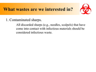 What wastes are we interested in?
1. Contaminated sharps.
All discarded sharps (e.g., needles, scalpels) that have
come into contact with infectious materials should be
considered infectious waste.

 