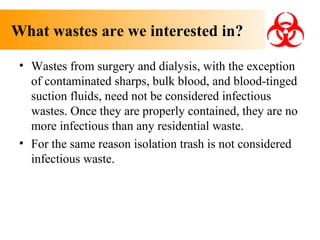 What wastes are we interested in?
• Wastes from surgery and dialysis, with the exception
of contaminated sharps, bulk blood, and blood-tinged
suction fluids, need not be considered infectious
wastes. Once they are properly contained, they are no
more infectious than any residential waste.
• For the same reason isolation trash is not considered
infectious waste.

 
