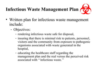 Infectious Waste Management Plan
• Written plan for infectious waste management
include:
- Objectives:
- rendering infectious waste safe for disposal,
- insuring that there is minimal risk to patients, personnel,
visitors and the community from exposure to pathogenic
organisms associated with waste generated in the
hospital,
- educating the healthcare staff regarding the
management plan and the real versus the perceived risk
associated with ‘‘infectious waste.’’

 