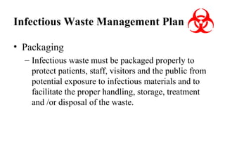 Infectious Waste Management Plan
• Packaging
– Infectious waste must be packaged properly to
protect patients, staff, visitors and the public from
potential exposure to infectious materials and to
facilitate the proper handling, storage, treatment
and /or disposal of the waste.

 