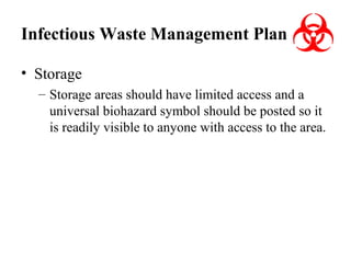 Infectious Waste Management Plan
• Storage
– Storage areas should have limited access and a
universal biohazard symbol should be posted so it
is readily visible to anyone with access to the area.

 