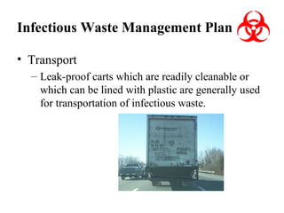 Infectious Waste Management Plan
• Transport
– Leak-proof carts which are readily cleanable or
which can be lined with plastic are generally used
for transportation of infectious waste.

 