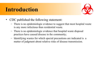 Introduction
• CDC published the following statement:
– There is no epidemiologic evidence to suggest that most hospital waste
is any more infectious than residential waste.
– There is no epidemiologic evidence that hospital waste disposal
practices have caused disease in the community;
– Identifying wastes for which special precautions are indicated is a
matter of judgment about relative risks of disease transmission.

 