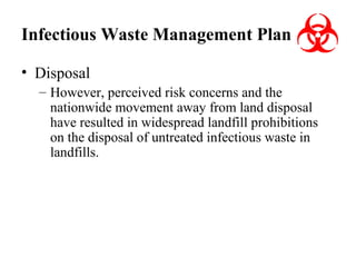 Infectious Waste Management Plan
• Disposal
– However, perceived risk concerns and the
nationwide movement away from land disposal
have resulted in widespread landfill prohibitions
on the disposal of untreated infectious waste in
landfills.

 