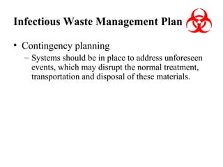 Infectious Waste Management Plan
• Contingency planning
– Systems should be in place to address unforeseen
events, which may disrupt the normal treatment,
transportation and disposal of these materials.

 