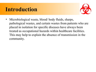 Introduction
• Microbiological waste, blood/ body fluids, sharps,
pathological wastes, and certain wastes from patients who are
placed in isolation for specific diseases have always been
treated as occupational hazards within healthcare facilities.
This may help to explain the absence of transmission in the
community.

 