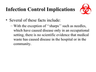 Infection Control Implications
• Several of these facts include:
– With the exception of ‘‘sharps’’ such as needles,
which have caused disease only in an occupational
setting, there is no scientific evidence that medical
waste has caused disease in the hospital or in the
community.

 