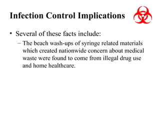 Infection Control Implications
• Several of these facts include:
– The beach wash-ups of syringe related materials
which created nationwide concern about medical
waste were found to come from illegal drug use
and home healthcare.

 