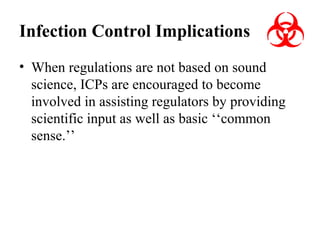 Infection Control Implications
• When regulations are not based on sound
science, ICPs are encouraged to become
involved in assisting regulators by providing
scientific input as well as basic ‘‘common
sense.’’

 