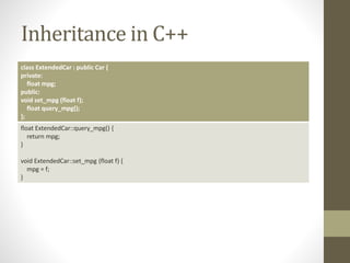 Inheritance in C++
class ExtendedCar : public Car {
private:
float mpg;
public:
void set_mpg (float f);
float query_mpg();
};
float ExtendedCar::query_mpg() {
return mpg;
}
void ExtendedCar::set_mpg (float f) {
mpg = f;
}
 