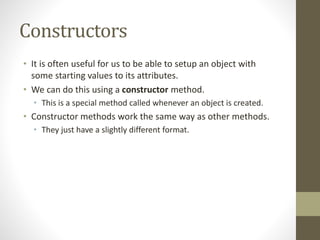 Constructors
• It is often useful for us to be able to setup an object with
some starting values to its attributes.
• We can do this using a constructor method.
• This is a special method called whenever an object is created.
• Constructor methods work the same way as other methods.
• They just have a slightly different format.
 