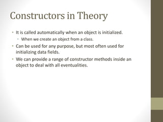Constructors in Theory
• It is called automatically when an object is initialized.
• When we create an object from a class.
• Can be used for any purpose, but most often used for
initializing data fields.
• We can provide a range of constructor methods inside an
object to deal with all eventualities.
 