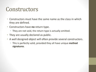 Constructors
• Constructors must have the same name as the class in which
they are defined.
• Constructors have no return type.
• They are not void, the return type is actually omitted.
• They are usually declared as public.
• A well designed object will often provide several constructors.
• This is perfectly valid, provided they all have unique method
signatures.
 