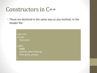 Constructors in C++
• These are declared in the same way as any method, in the
header file:
class Car {
private:
float price;
public:
Car();
void set_price (float p);
float query_price();
};
 