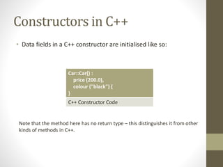 Constructors in C++
• Data fields in a C++ constructor are initialised like so:
Car::Car() :
price (200.0),
colour ("black") {
}
C++ Constructor Code
Note that the method here has no return type – this distinguishes it from other
kinds of methods in C++.
 