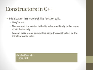 Constructors in C++
• Initialization lists may look like function calls.
• They’re not.
• The name of the entries in the list refer specifically to the name
of attributes only.
• You can make use of parameters passed to constructors in the
initialization lists also.
Car::Car(float p) :
price (p) {
}
 