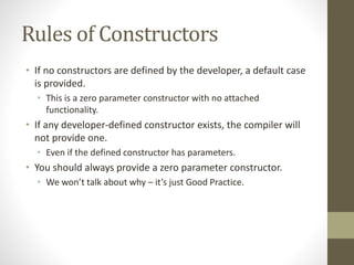 Rules of Constructors
• If no constructors are defined by the developer, a default case
is provided.
• This is a zero parameter constructor with no attached
functionality.
• If any developer-defined constructor exists, the compiler will
not provide one.
• Even if the defined constructor has parameters.
• You should always provide a zero parameter constructor.
• We won’t talk about why – it’s just Good Practice.
 