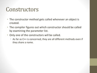 Constructors
• The constructor method gets called whenever an object is
created.
• The compiler figures out which constructor should be called
by examining the parameter list.
• Only one of the constructors will be called.
• As far as C++ is concerned, they are all different methods even if
they share a name.
 