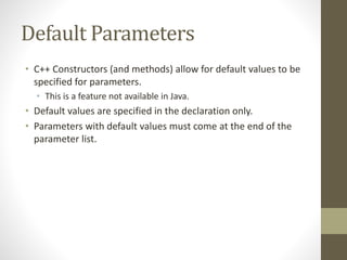 Default Parameters
• C++ Constructors (and methods) allow for default values to be
specified for parameters.
• This is a feature not available in Java.
• Default values are specified in the declaration only.
• Parameters with default values must come at the end of the
parameter list.
 