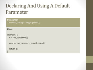 Declaring And Using A Default
Parameter
Declaration
Car (float, string = "bright green");
Using
int main() {
Car my_car (500.0);
cout << my_car.query_price() << endl;
return 1;
}
 