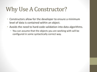 Why Use A Constructor?
• Constructors allow for the developer to ensure a minimum
level of data is contained within an object.
• Avoids the need to hard-code validation into data algorithms.
• You can assume that the objects you are working with will be
configured in some syntactically correct way.
 