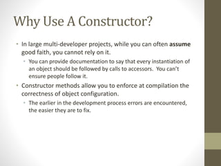 Why Use A Constructor?
• In large multi-developer projects, while you can often assume
good faith, you cannot rely on it.
• You can provide documentation to say that every instantiation of
an object should be followed by calls to accessors. You can’t
ensure people follow it.
• Constructor methods allow you to enforce at compilation the
correctness of object configuration.
• The earlier in the development process errors are encountered,
the easier they are to fix.
 