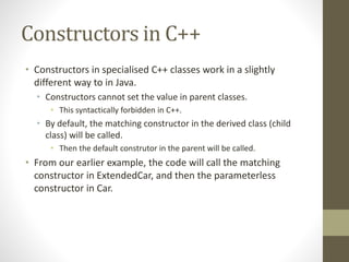 Constructors in C++
• Constructors in specialised C++ classes work in a slightly
different way to in Java.
• Constructors cannot set the value in parent classes.
• This syntactically forbidden in C++.
• By default, the matching constructor in the derived class (child
class) will be called.
• Then the default construtor in the parent will be called.
• From our earlier example, the code will call the matching
constructor in ExtendedCar, and then the parameterless
constructor in Car.
 