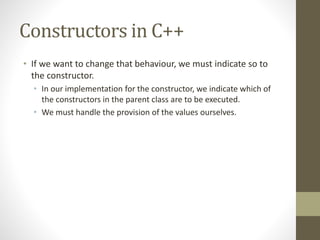 Constructors in C++
• If we want to change that behaviour, we must indicate so to
the constructor.
• In our implementation for the constructor, we indicate which of
the constructors in the parent class are to be executed.
• We must handle the provision of the values ourselves.
 