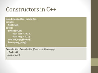 Constructors in C++
class ExtendedCar : public Car {
private:
float mpg;
public:
ExtendedCar(
float cost = 100.0,
float mpg = 50.0);
void set_mpg (float f);
float query_mpg();
};
ExtendedCar::ExtendedCar (float cost, float mpg)
: Car(cost),
mpg (mpg) {
}
 