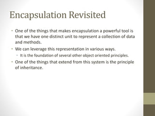 Encapsulation Revisited
• One of the things that makes encapsulation a powerful tool is
that we have one distinct unit to represent a collection of data
and methods.
• We can leverage this representation in various ways.
• It is the foundation of several other object oriented principles.
• One of the things that extend from this system is the principle
of inheritance.
 