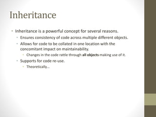 Inheritance
• Inheritance is a powerful concept for several reasons.
• Ensures consistency of code across multiple different objects.
• Allows for code to be collated in one location with the
concomitant impact on maintainability.
• Changes in the code rattle through all objects making use of it.
• Supports for code re-use.
• Theoretically…
 