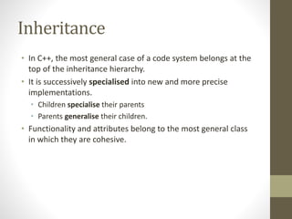 Inheritance
• In C++, the most general case of a code system belongs at the
top of the inheritance hierarchy.
• It is successively specialised into new and more precise
implementations.
• Children specialise their parents
• Parents generalise their children.
• Functionality and attributes belong to the most general class
in which they are cohesive.
 