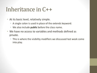 Inheritance in C++
• At its basic level, relatively simple.
• A single colon is used in place of the extends keyword.
• We also include public before the class name.
• We have no access to variables and methods defined as
private.
• This is where the visibility modifiers we discussed last week come
into play.
 