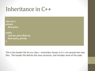 Inheritance in C++
class Car {
private:
float price;
public:
void set_price (float p);
float query_price();
};
This is the header file for our class – remember classes in C++ are spread over two
files. The header file defines the class structure, and includes none of the code.
 