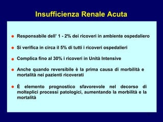 Insufficienza Renale Acuta Responsabile dell’ 1 - 2% dei ricoveri in ambiente ospedaliero Si verifica in circa il 5% di tutti i ricoveri ospedalieri Complica fino al 30% i ricoveri in Unità Intensive Anche quando reversibile è la prima causa di morbilità e mortalità nei pazienti ricoverati È  elemento prognostico sfavorevole nel decorso di molteplici processi patologici, aumentando la morbilità e la mortalità • • • • • 