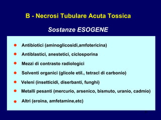 B - Necrosi Tubulare Acuta Tossica Sostanze ESOGENE • Antibiotici (aminoglicosidi,amfotericina) • Antiblastici, anestetici, ciclosporina • Mezzi di contrasto radiologici • Solventi organici (glicole etil., tetracl di carbonio) • Veleni (insetticidi, diserbanti, funghi) • Metalli pesanti (mercurio, arsenico, bismuto, uranio, cadmio) • Altri (eroina, amfetamine,etc) 