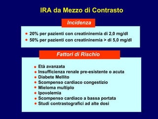20% per pazienti con creatininemia di 2,0 mg/dl 50% per pazienti con creatininemia > di 5,0 mg/dl IRA da Mezzo di Contrasto Incidenza Età avanzata Insufficienza renale pre-esistente o acuta Diabete Mellito Scompenso cardiaco congestizio Mieloma multiplo Ipovolemia Scompenso cardiaco a bassa portata Studi contrastografici ad alte dosi Fattori di Rischio • • • • • • • • • • 